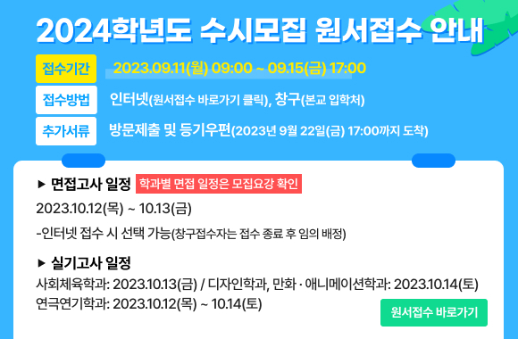 2024학년도 수시모집 원서접수 안내 접수기간:2023.09.11(월) 09:00 ~ 09.15(금) 17:00 접수방법:인터넷(원서접수 바로가기 클릭), 창구(본교 입학처) 추가서류:방문제출 및 등기우편(2023년 9월 22일(금) 17:00까지 도착) 면접고사 일정:2023.10.12(목) ~ 10.13(금) -인터넷 접수 시 선택 가능(창구접수자는 접수 종료 후 임의 배정) 학과별 면접 일정은 모집요강 확인 실기고사 일정 -사회체육학과: 2023.10.13(금) -디자인학과, 만화ㆍ애니메이션학과: 2023.10.14(토) -연극연기학과: 2023.10.12(목) ~ 10.14(토) 원서접수 바로가기